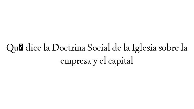 Qué dice la Doctrina Social de la Iglesia sobre la empresa y el capital