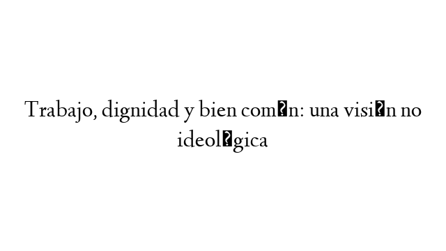 Trabajo, dignidad y bien común: una visión no ideológica